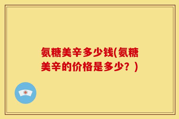 氨糖美辛多少钱(氨糖美辛的价格是多少?) 氨糖美辛多少钱(氨糖美辛的价格是多少?)