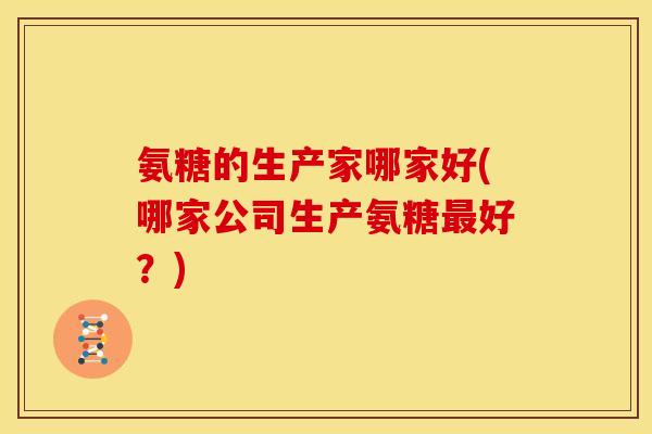 氨糖的生产家哪家好(哪家公司生产氨糖好?) 氨糖的生产家哪家好(哪家公司生产氨糖好?)