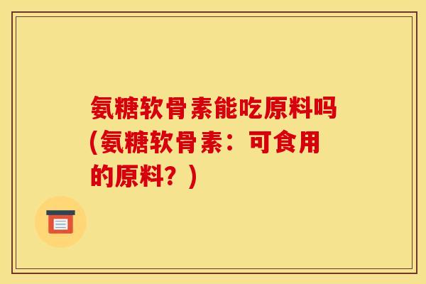 氨糖软骨素能吃原料吗(氨糖软骨素:可食用的原料?) 氨糖软骨素能吃原料吗(氨糖软骨素:可食用的原料?)