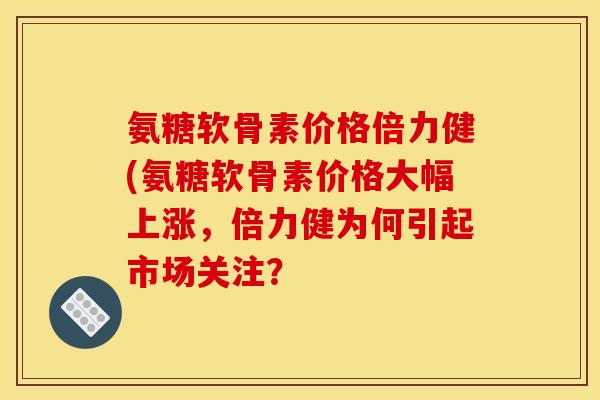 氨糖软骨素价格倍力健(氨糖软骨素价格大幅上涨,倍力健为何引起市场关注? 氨糖软骨素价格倍力健(氨糖软骨素价格大幅上涨,倍力健为何引起市场关注?