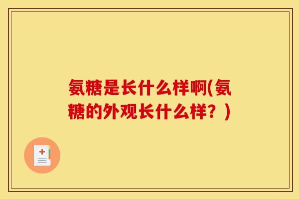 氨糖是长什么样啊(氨糖的外观长什么样？)