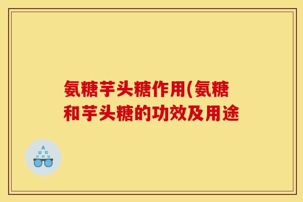 氨糖芋头糖作用(氨糖和芋头糖的功效及用途 氨糖芋头糖作用(氨糖和芋头糖的功效及用途