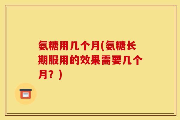 氨糖用几个月(氨糖长期服用的效果需要几个月?) 氨糖用几个月(氨糖长期服用的效果需要几个月?)