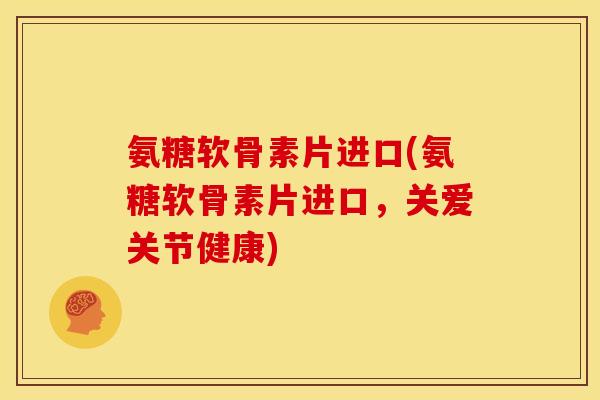 氨糖软骨素片进口(氨糖软骨素片进口，关爱关节健康)