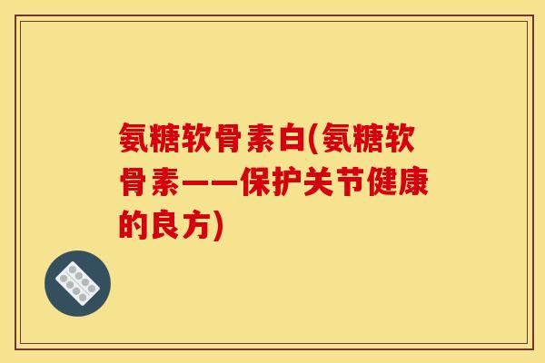 氨糖软骨素白(氨糖软骨素——保护关节健康的良方) 氨糖软骨素白(氨糖软骨素——保护关节健康的良方)