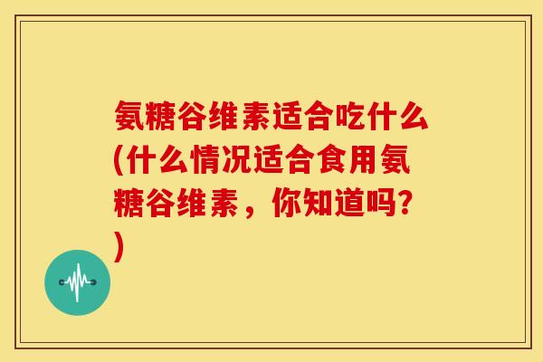 氨糖谷维素适合吃什么(什么情况适合食用氨糖谷维素，你知道吗？)