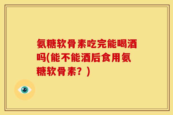 氨糖软骨素吃完能喝酒吗(能不能酒后食用氨糖软骨素?) 氨糖软骨素吃完能喝酒吗(能不能酒后食用氨糖软骨素?)