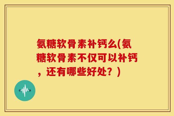 氨糖软骨素补钙么(氨糖软骨素不仅可以补钙,还有哪些好处?) 氨糖软骨素补钙么(氨糖软骨素不仅可以补钙,还有哪些好处?)
