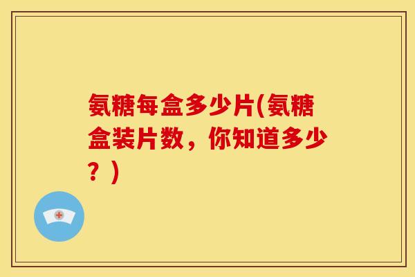 氨糖每盒多少片(氨糖盒装片数,你知道多少?) 氨糖每盒多少片(氨糖盒装片数,你知道多少?)