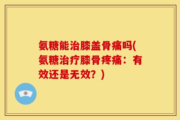氨糖能膝盖骨痛吗(氨糖膝骨:有效还是无效?) 氨糖能膝盖骨痛吗(氨糖膝骨:有效还是无效?)