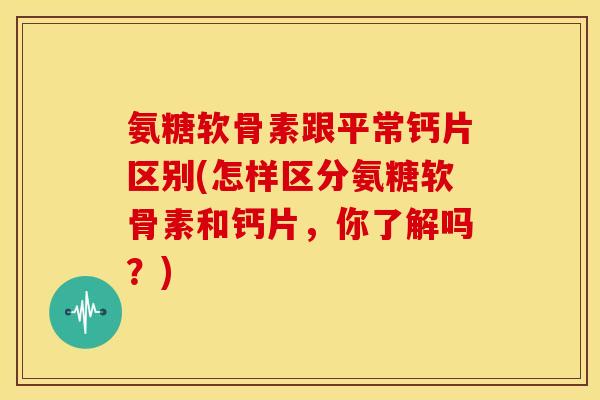 氨糖软骨素跟平常钙片区别(怎样区分氨糖软骨素和钙片,你了解吗?) 氨糖软骨素跟平常钙片区别(怎样区分氨糖软骨素和钙片,你了解吗?)
