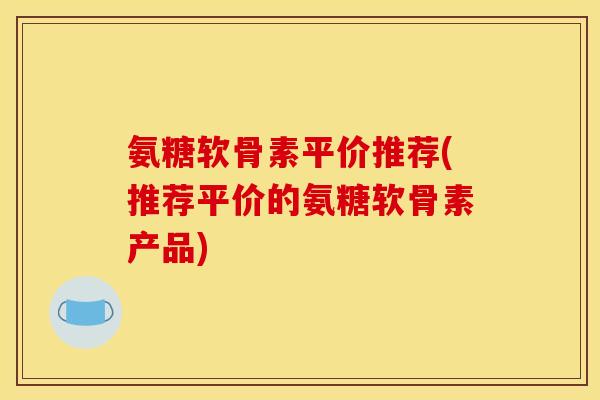 氨糖软骨素平价推荐(推荐平价的氨糖软骨素产品)