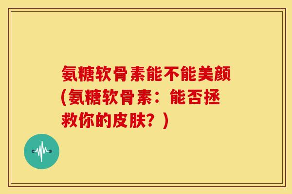 氨糖软骨素能不能美颜(氨糖软骨素：能否拯救你的？)