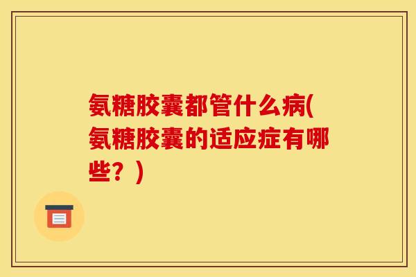 氨糖胶囊都管什么(氨糖胶囊的适应症有哪些？)