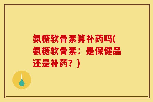 氨糖软骨素算补药吗(氨糖软骨素：是保健品还是补药？)