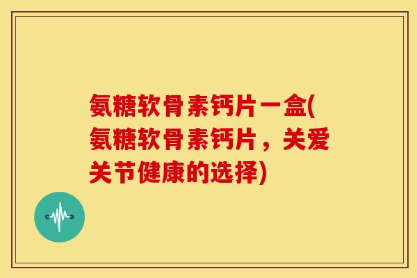 氨糖软骨素钙片一盒(氨糖软骨素钙片，关爱关节健康的选择)