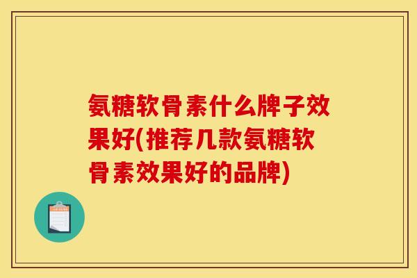 氨糖软骨素什么牌子效果好(推荐几款氨糖软骨素效果好的品牌)