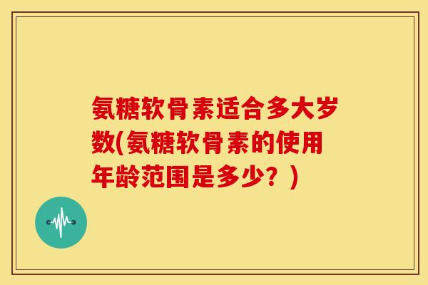 氨糖软骨素适合多大岁数(氨糖软骨素的使用年龄范围是多少?) 氨糖软骨素适合多大岁数(氨糖软骨素的使用年龄范围是多少?)