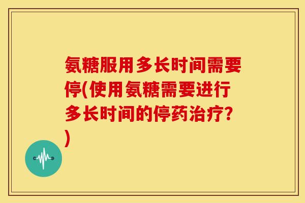 氨糖服用多长时间需要停(使用氨糖需要进行多长时间的停药?) 氨糖服用多长时间需要停(使用氨糖需要进行多长时间的停药?)