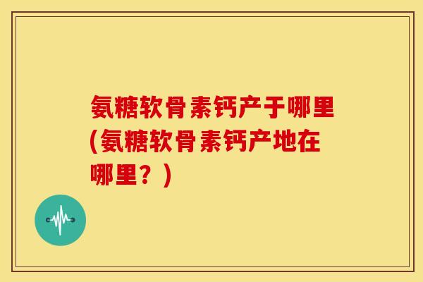 氨糖软骨素钙产于哪里(氨糖软骨素钙产地在哪里?) 氨糖软骨素钙产于哪里(氨糖软骨素钙产地在哪里?)