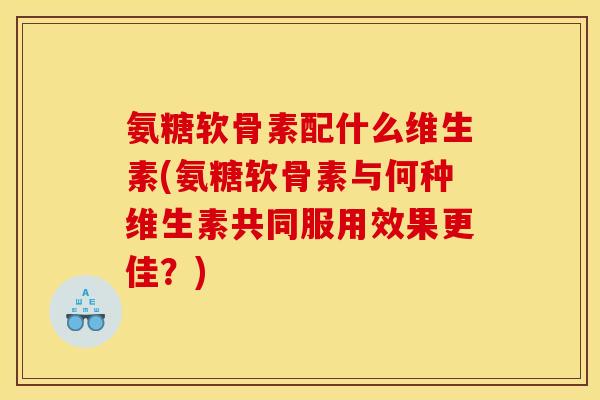 氨糖软骨素配什么维生素(氨糖软骨素与何种维生素共同服用效果更佳?) 氨糖软骨素配什么维生素(氨糖软骨素与何种维生素共同服用效果更佳?)