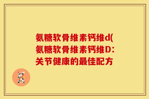 氨糖软骨维素钙维d(氨糖软骨维素钙维D:关节健康的佳配方 氨糖软骨维素钙维d(氨糖软骨维素钙维D:关节健康的佳配方