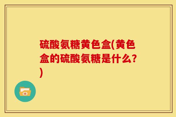 硫酸氨糖黄色盒(黄色盒的硫酸氨糖是什么?) 硫酸氨糖黄色盒(黄色盒的硫酸氨糖是什么?)