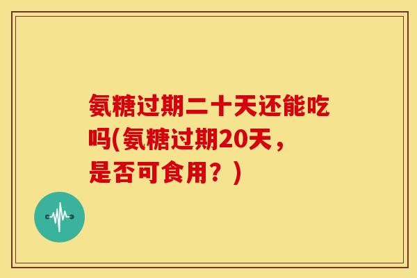 氨糖过期二十天还能吃吗(氨糖过期20天,是否可食用?) 氨糖过期二十天还能吃吗(氨糖过期20天,是否可食用?)
