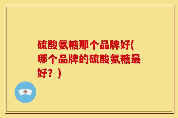 硫酸氨糖那个品牌好(哪个品牌的硫酸氨糖好?) 硫酸氨糖那个品牌好(哪个品牌的硫酸氨糖好?)