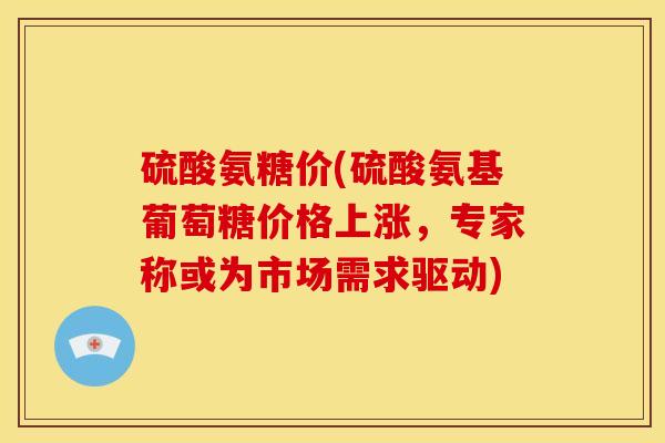 硫酸氨糖价(硫酸氨基葡萄糖价格上涨,专家称或为市场需求驱动) 硫酸氨糖价(硫酸氨基葡萄糖价格上涨,专家称或为市场需求驱动)