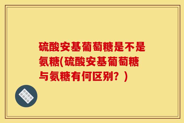 硫酸安基葡萄糖是不是氨糖(硫酸安基葡萄糖与氨糖有何区别?) 硫酸安基葡萄糖是不是氨糖(硫酸安基葡萄糖与氨糖有何区别?)