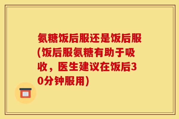 氨糖饭后服还是饭后服(饭后服氨糖有助于吸收,医生建议在饭后30分钟服用) 氨糖饭后服还是饭后服(饭后服氨糖有助于吸收,医生建议在饭后30分钟服用)