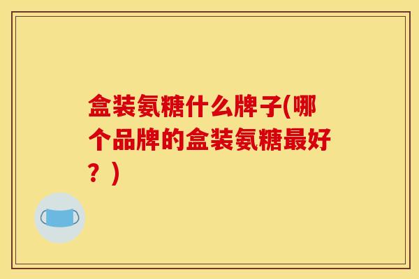 盒装氨糖什么牌子(哪个品牌的盒装氨糖好？)