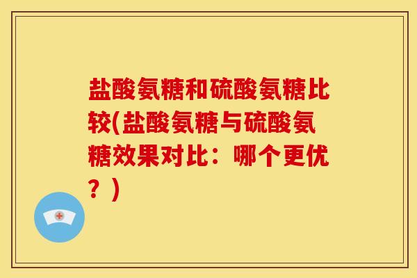盐酸氨糖和硫酸氨糖比较(盐酸氨糖与硫酸氨糖效果对比：哪个更优？)