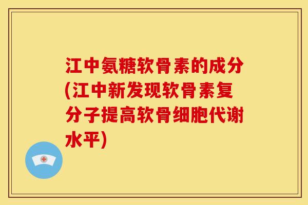 江中氨糖软骨素的成分(江中新发现软骨素复分子提高软骨细胞代谢水平)