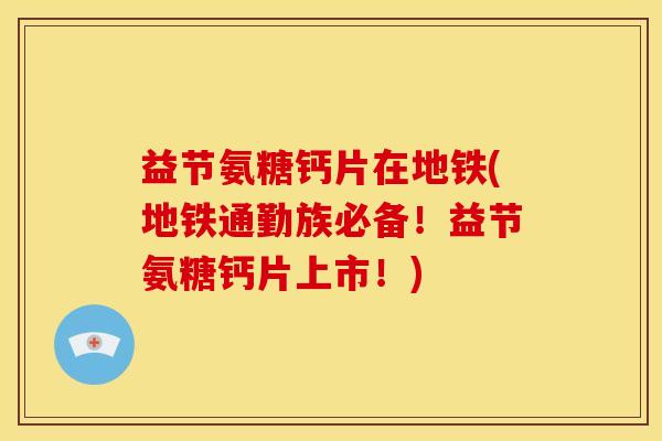 益节氨糖钙片在地铁(地铁通勤族必备！益节氨糖钙片上市！)