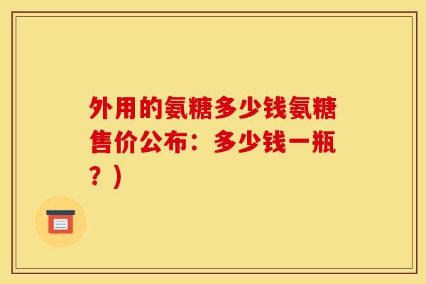 外用的氨糖多少钱氨糖售价公布：多少钱一瓶？)