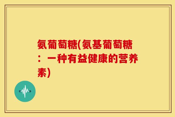 氨葡萄糖(氨基葡萄糖:一种有益健康的营养素) 氨葡萄糖(氨基葡萄糖:一种有益健康的营养素)