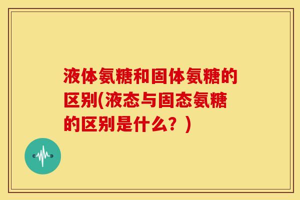液体氨糖和固体氨糖的区别(液态与固态氨糖的区别是什么?) 液体氨糖和固体氨糖的区别(液态与固态氨糖的区别是什么?)