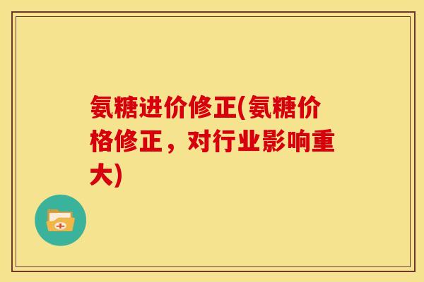 氨糖进价修正(氨糖价格修正,对行业影响重大) 氨糖进价修正(氨糖价格修正,对行业影响重大)