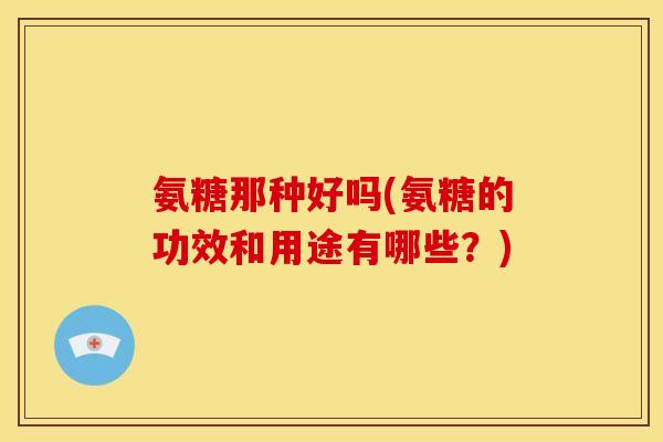 氨糖那种好吗(氨糖的功效和用途有哪些？)