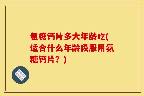 氨糖钙片多大年龄吃(适合什么年龄段服用氨糖钙片?) 氨糖钙片多大年龄吃(适合什么年龄段服用氨糖钙片?)