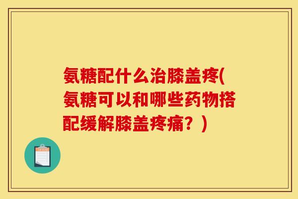 氨糖配什么膝盖疼(氨糖可以和哪些搭配缓解膝盖?) 氨糖配什么膝盖疼(氨糖可以和哪些搭配缓解膝盖?)