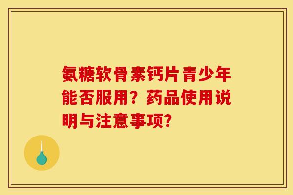 氨糖软骨素钙片青少年能否服用?药品使用说明与注意事项? 氨糖软骨素钙片青少年能否服用?药品使用说明与注意事项?