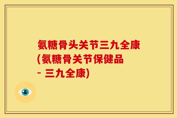 氨糖骨头关节三九全康(氨糖骨关节保健品 - 三九全康) 氨糖骨头关节三九全康(氨糖骨关节保健品 - 三九全康)