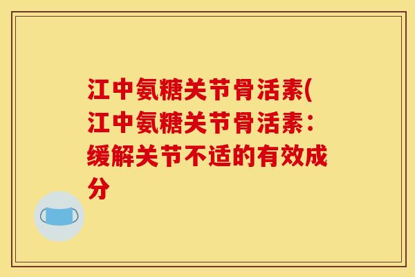 江中氨糖关节骨活素(江中氨糖关节骨活素:缓解关节不适的有效成分 江中氨糖关节骨活素(江中氨糖关节骨活素:缓解关节不适的有效成分