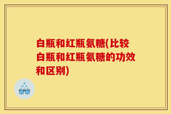 白瓶和红瓶氨糖(比较白瓶和红瓶氨糖的功效和区别)