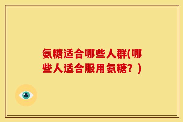 氨糖适合哪些人群(哪些人适合服用氨糖?) 氨糖适合哪些人群(哪些人适合服用氨糖?)