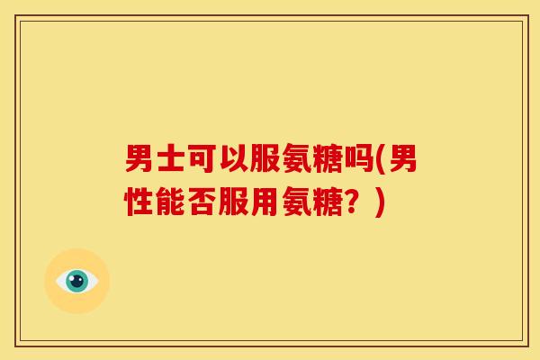 男士可以服氨糖吗(男性能否服用氨糖?) 男士可以服氨糖吗(男性能否服用氨糖?)