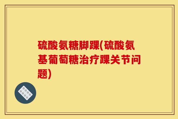 硫酸氨糖脚踝(硫酸氨基葡萄糖踝关节问题)